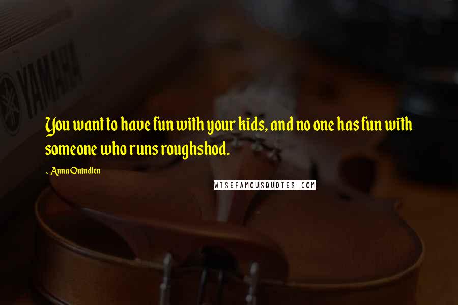 Anna Quindlen Quotes: You want to have fun with your kids, and no one has fun with someone who runs roughshod.