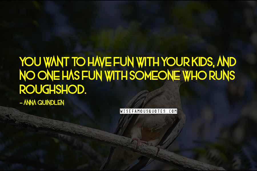 Anna Quindlen Quotes: You want to have fun with your kids, and no one has fun with someone who runs roughshod.