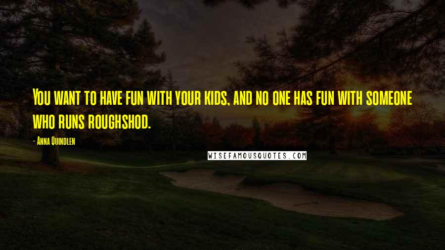 Anna Quindlen Quotes: You want to have fun with your kids, and no one has fun with someone who runs roughshod.