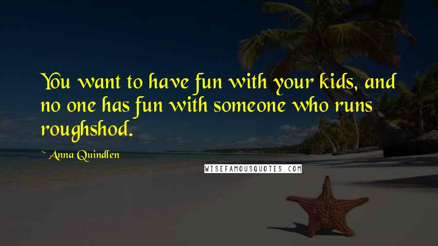 Anna Quindlen Quotes: You want to have fun with your kids, and no one has fun with someone who runs roughshod.