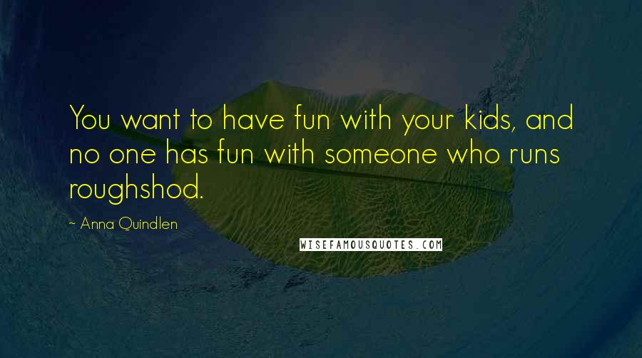 Anna Quindlen Quotes: You want to have fun with your kids, and no one has fun with someone who runs roughshod.