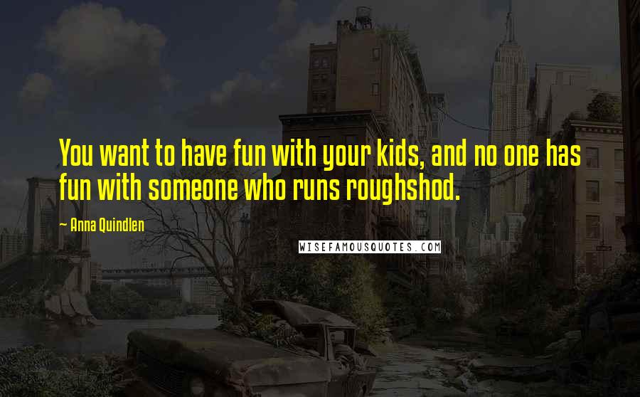 Anna Quindlen Quotes: You want to have fun with your kids, and no one has fun with someone who runs roughshod.