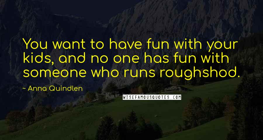 Anna Quindlen Quotes: You want to have fun with your kids, and no one has fun with someone who runs roughshod.
