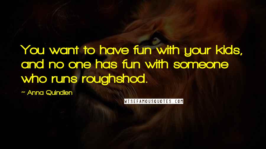 Anna Quindlen Quotes: You want to have fun with your kids, and no one has fun with someone who runs roughshod.