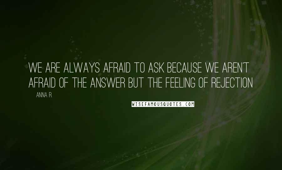 Anna R. Quotes: We are always afraid to ask because we aren't afraid of the answer but the feeling of rejection