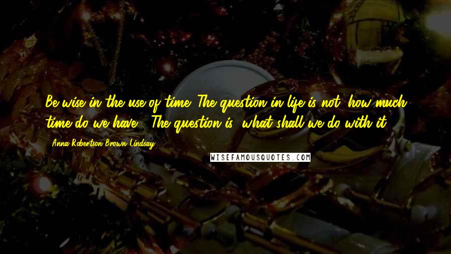 Anna Robertson Brown Lindsay Quotes: Be wise in the use of time. The question in life is not "how much time do we have?" The question is "what shall we do with it?"