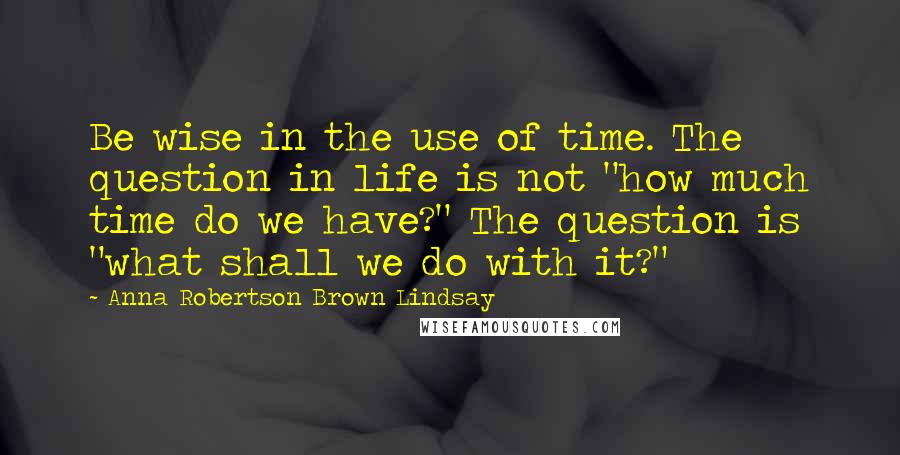 Anna Robertson Brown Lindsay Quotes: Be wise in the use of time. The question in life is not "how much time do we have?" The question is "what shall we do with it?"