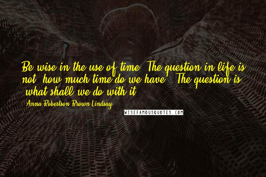 Anna Robertson Brown Lindsay Quotes: Be wise in the use of time. The question in life is not "how much time do we have?" The question is "what shall we do with it?"