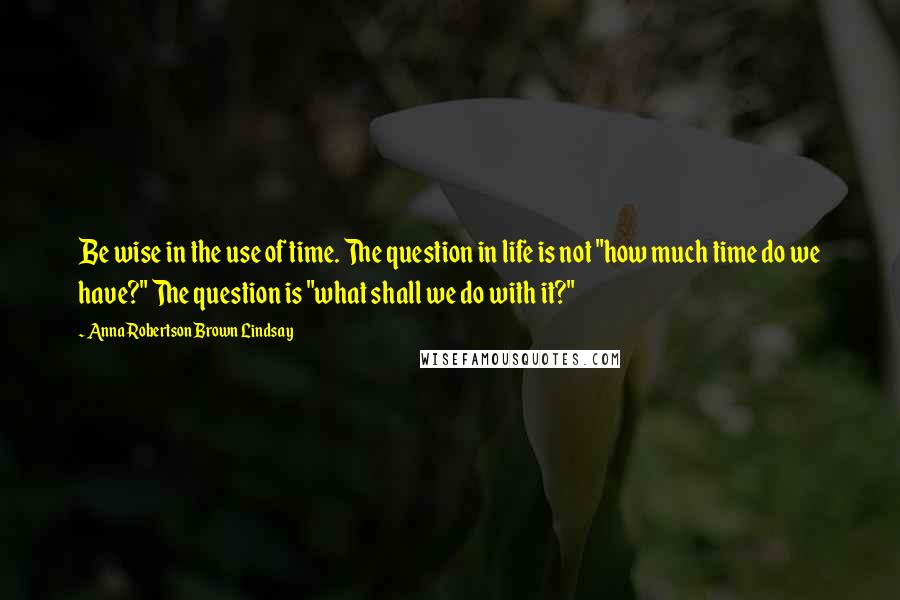 Anna Robertson Brown Lindsay Quotes: Be wise in the use of time. The question in life is not "how much time do we have?" The question is "what shall we do with it?"