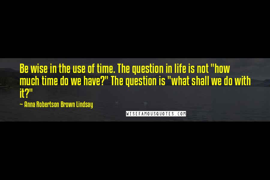 Anna Robertson Brown Lindsay Quotes: Be wise in the use of time. The question in life is not "how much time do we have?" The question is "what shall we do with it?"