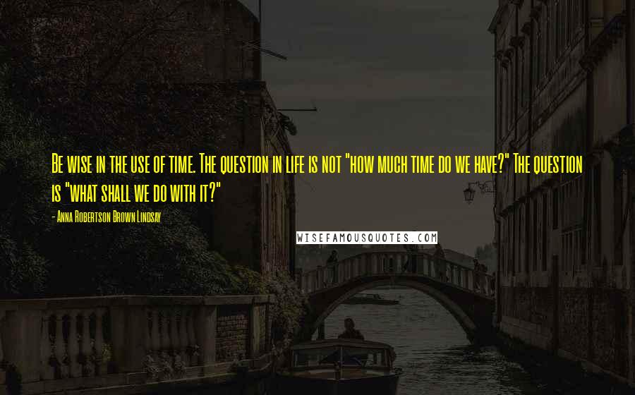 Anna Robertson Brown Lindsay Quotes: Be wise in the use of time. The question in life is not "how much time do we have?" The question is "what shall we do with it?"