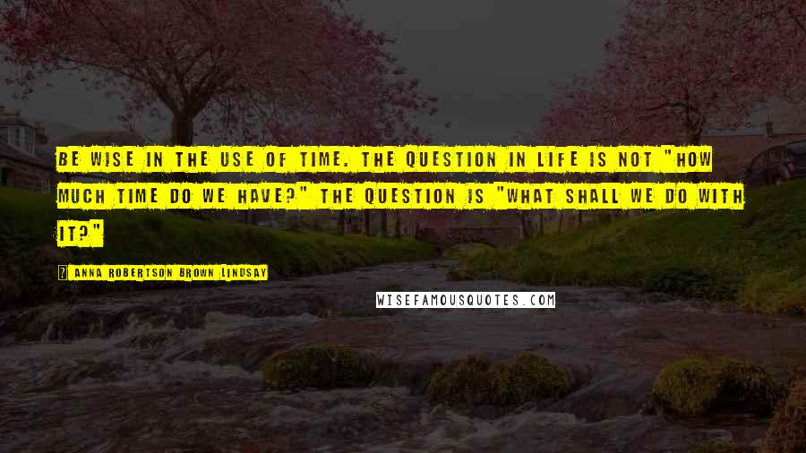 Anna Robertson Brown Lindsay Quotes: Be wise in the use of time. The question in life is not "how much time do we have?" The question is "what shall we do with it?"