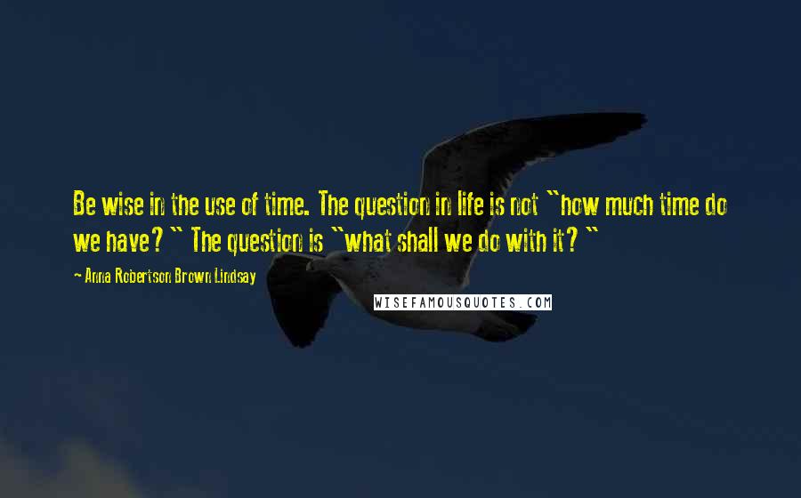 Anna Robertson Brown Lindsay Quotes: Be wise in the use of time. The question in life is not "how much time do we have?" The question is "what shall we do with it?"