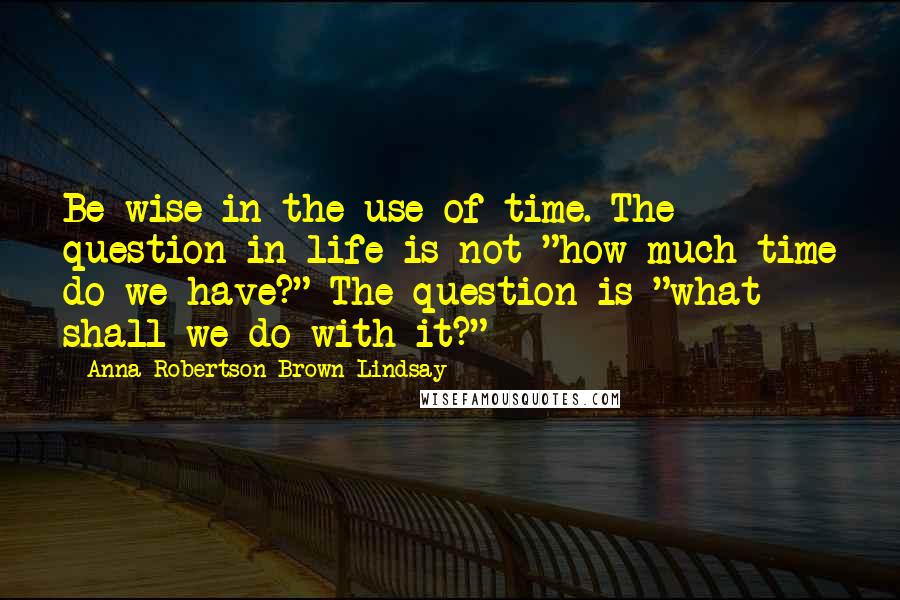 Anna Robertson Brown Lindsay Quotes: Be wise in the use of time. The question in life is not "how much time do we have?" The question is "what shall we do with it?"