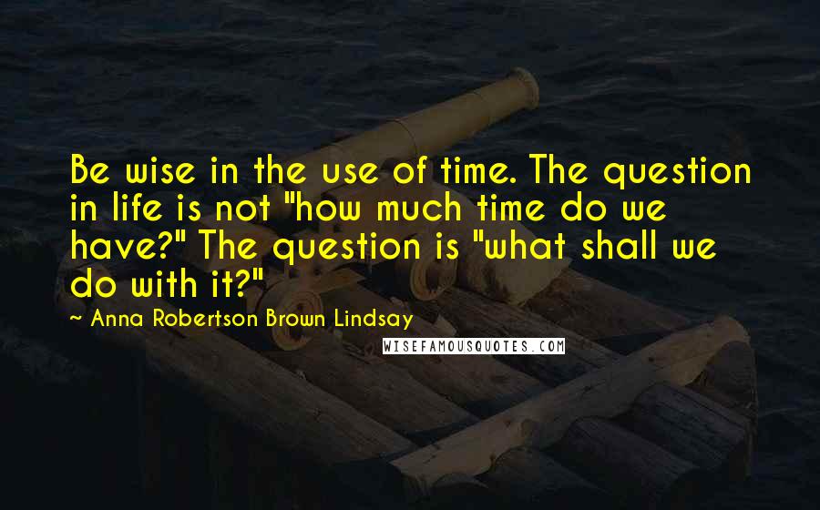 Anna Robertson Brown Lindsay Quotes: Be wise in the use of time. The question in life is not "how much time do we have?" The question is "what shall we do with it?"