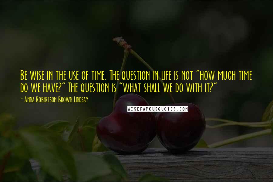 Anna Robertson Brown Lindsay Quotes: Be wise in the use of time. The question in life is not "how much time do we have?" The question is "what shall we do with it?"