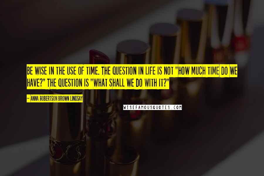 Anna Robertson Brown Lindsay Quotes: Be wise in the use of time. The question in life is not "how much time do we have?" The question is "what shall we do with it?"