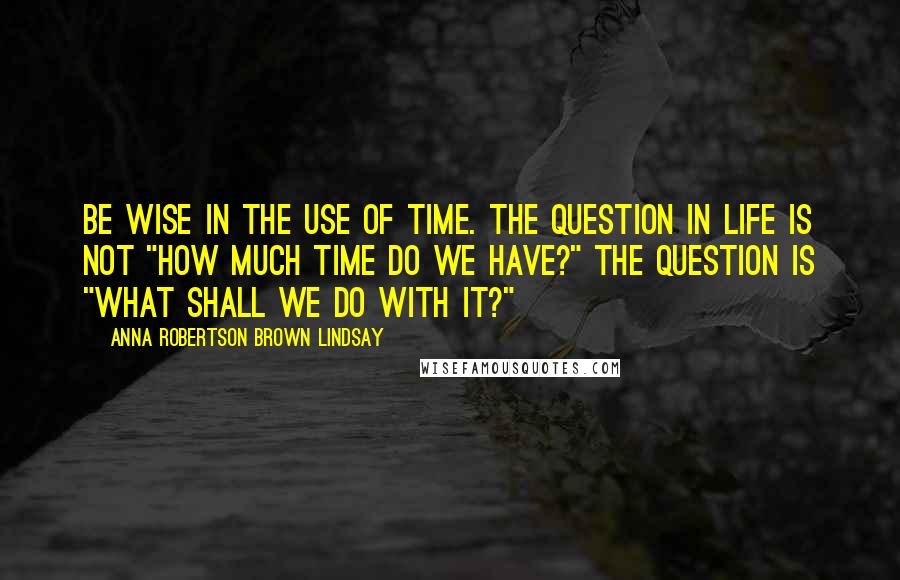 Anna Robertson Brown Lindsay Quotes: Be wise in the use of time. The question in life is not "how much time do we have?" The question is "what shall we do with it?"