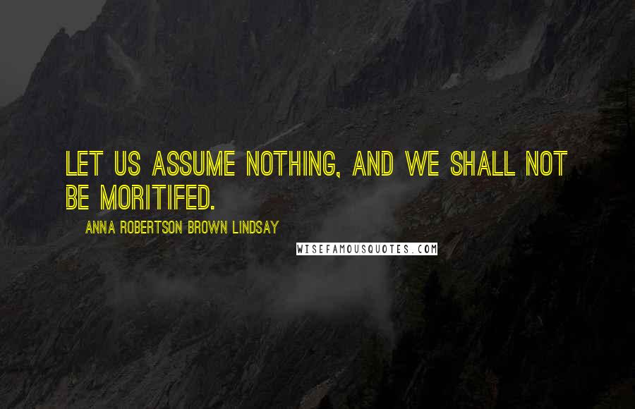 Anna Robertson Brown Lindsay Quotes: Let us assume nothing, and we shall not be moritifed.