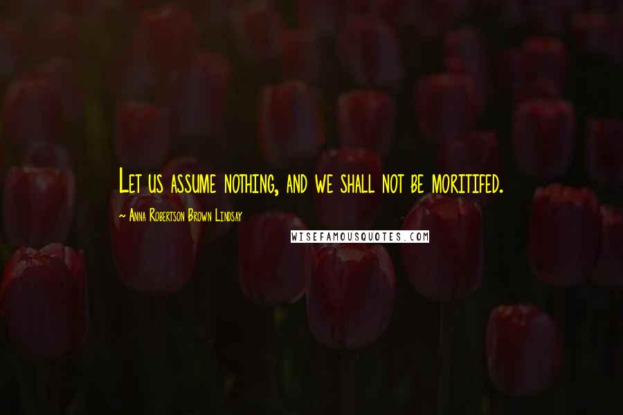 Anna Robertson Brown Lindsay Quotes: Let us assume nothing, and we shall not be moritifed.