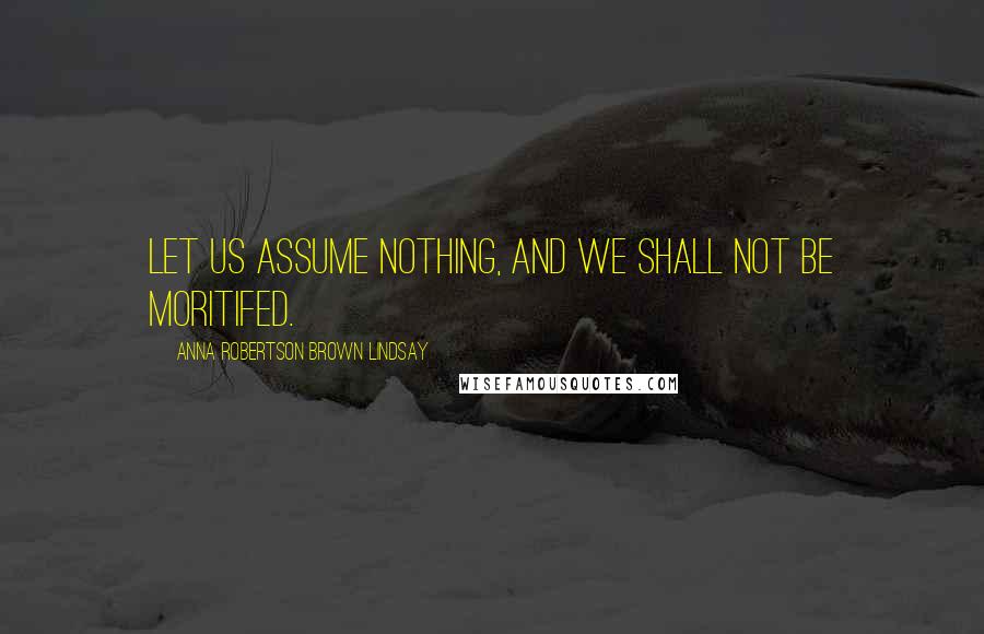 Anna Robertson Brown Lindsay Quotes: Let us assume nothing, and we shall not be moritifed.