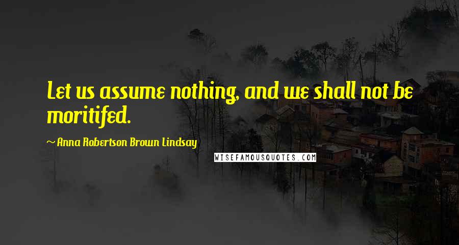 Anna Robertson Brown Lindsay Quotes: Let us assume nothing, and we shall not be moritifed.