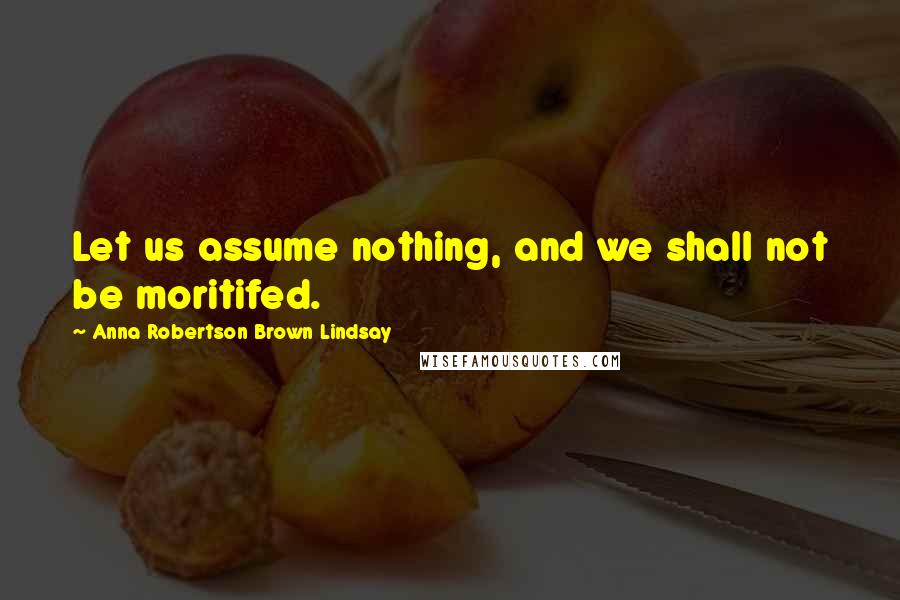 Anna Robertson Brown Lindsay Quotes: Let us assume nothing, and we shall not be moritifed.