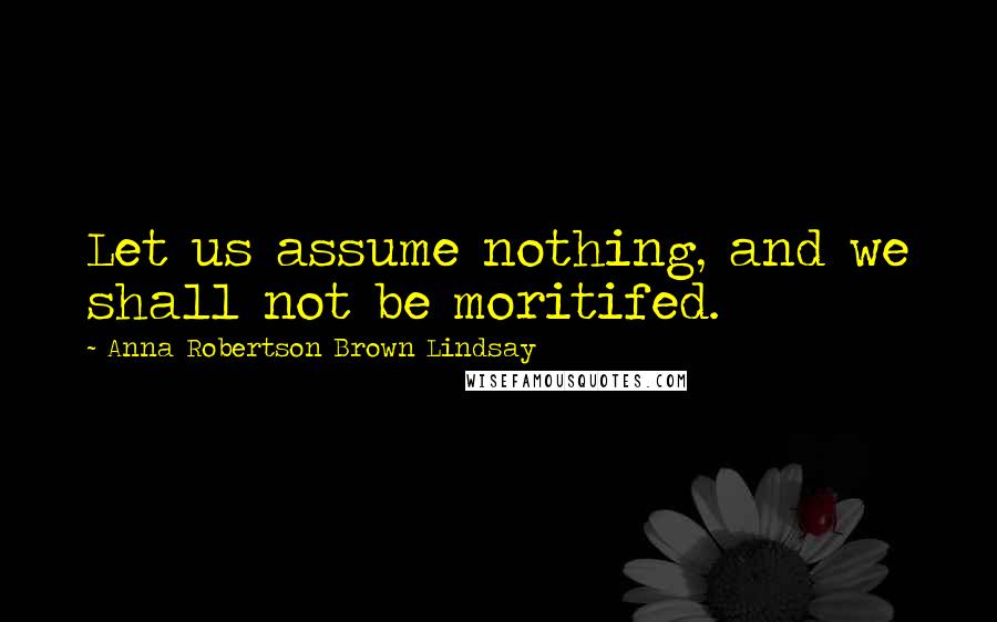Anna Robertson Brown Lindsay Quotes: Let us assume nothing, and we shall not be moritifed.