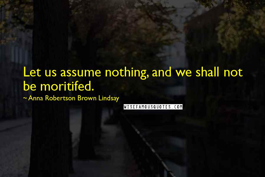 Anna Robertson Brown Lindsay Quotes: Let us assume nothing, and we shall not be moritifed.