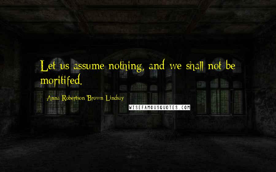 Anna Robertson Brown Lindsay Quotes: Let us assume nothing, and we shall not be moritifed.