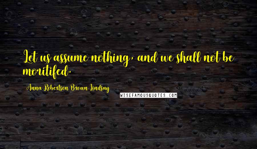 Anna Robertson Brown Lindsay Quotes: Let us assume nothing, and we shall not be moritifed.