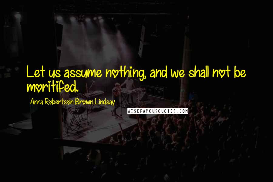 Anna Robertson Brown Lindsay Quotes: Let us assume nothing, and we shall not be moritifed.
