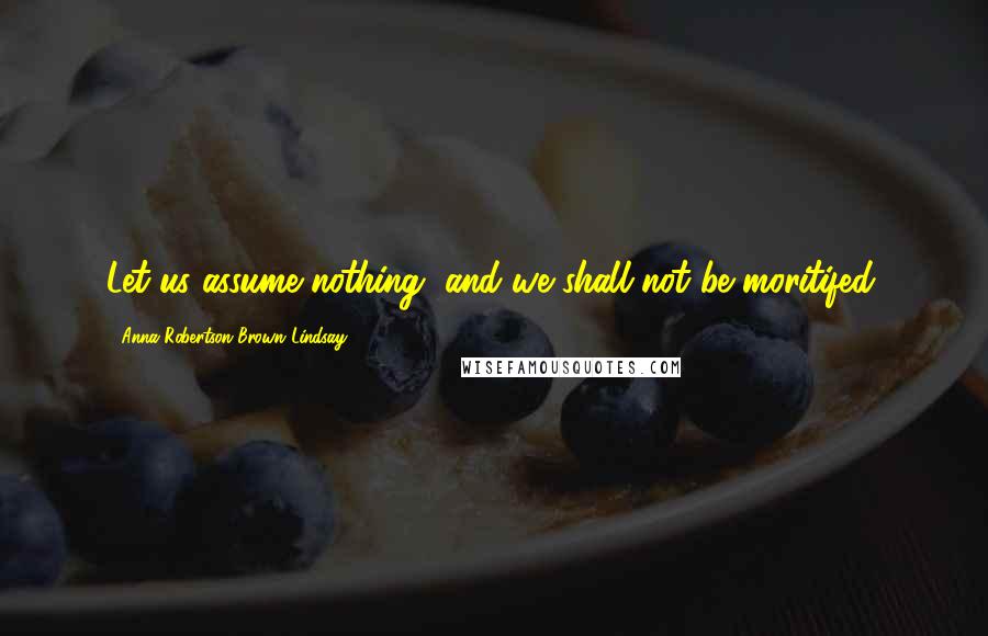Anna Robertson Brown Lindsay Quotes: Let us assume nothing, and we shall not be moritifed.