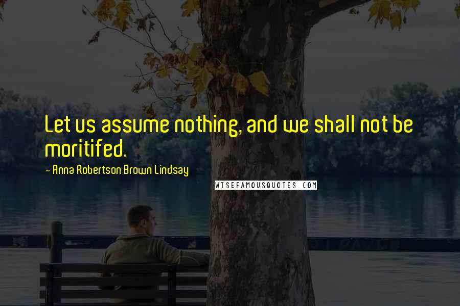 Anna Robertson Brown Lindsay Quotes: Let us assume nothing, and we shall not be moritifed.