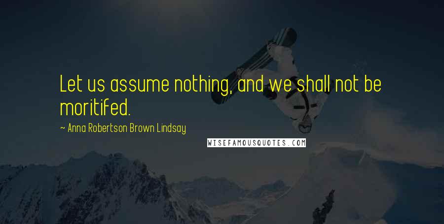 Anna Robertson Brown Lindsay Quotes: Let us assume nothing, and we shall not be moritifed.