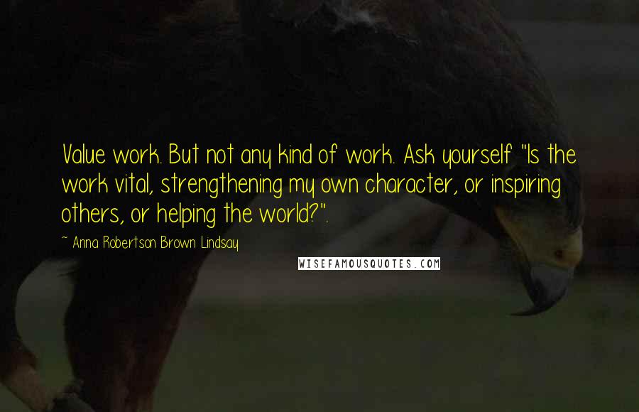 Anna Robertson Brown Lindsay Quotes: Value work. But not any kind of work. Ask yourself "Is the work vital, strengthening my own character, or inspiring others, or helping the world?".