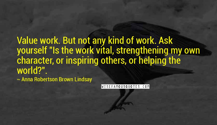 Anna Robertson Brown Lindsay Quotes: Value work. But not any kind of work. Ask yourself "Is the work vital, strengthening my own character, or inspiring others, or helping the world?".