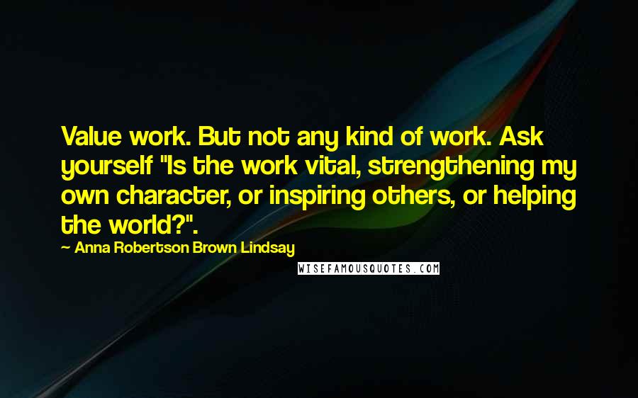 Anna Robertson Brown Lindsay Quotes: Value work. But not any kind of work. Ask yourself "Is the work vital, strengthening my own character, or inspiring others, or helping the world?".