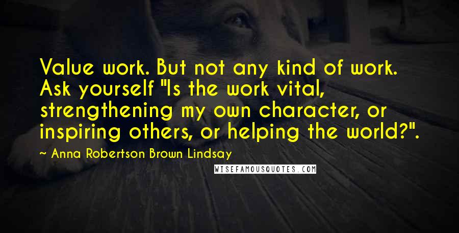 Anna Robertson Brown Lindsay Quotes: Value work. But not any kind of work. Ask yourself "Is the work vital, strengthening my own character, or inspiring others, or helping the world?".