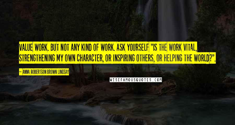 Anna Robertson Brown Lindsay Quotes: Value work. But not any kind of work. Ask yourself "Is the work vital, strengthening my own character, or inspiring others, or helping the world?".