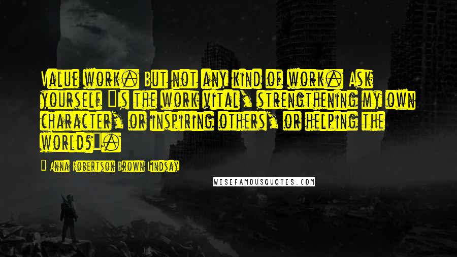 Anna Robertson Brown Lindsay Quotes: Value work. But not any kind of work. Ask yourself "Is the work vital, strengthening my own character, or inspiring others, or helping the world?".