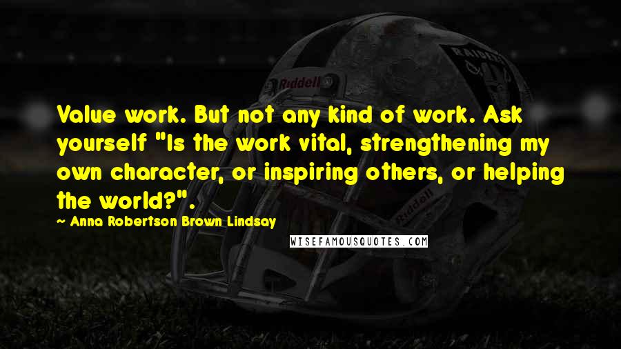 Anna Robertson Brown Lindsay Quotes: Value work. But not any kind of work. Ask yourself "Is the work vital, strengthening my own character, or inspiring others, or helping the world?".