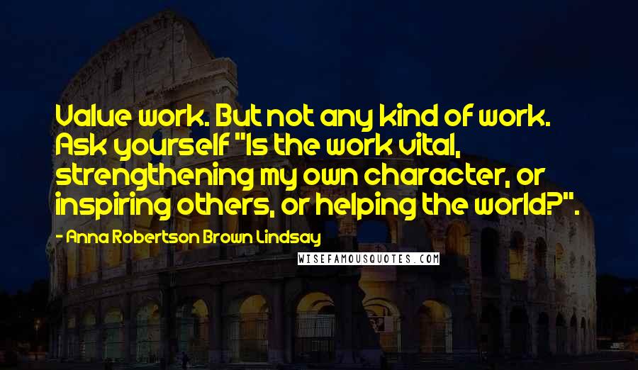 Anna Robertson Brown Lindsay Quotes: Value work. But not any kind of work. Ask yourself "Is the work vital, strengthening my own character, or inspiring others, or helping the world?".