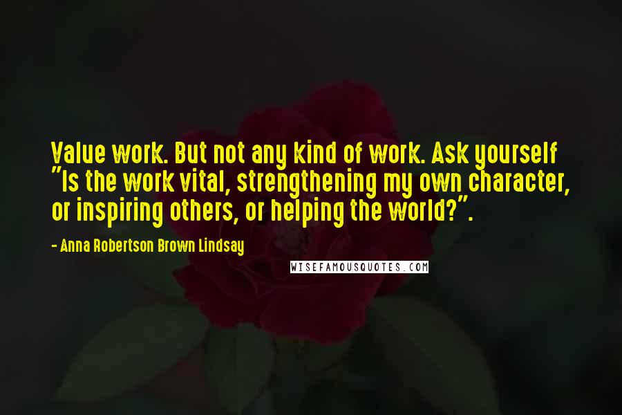 Anna Robertson Brown Lindsay Quotes: Value work. But not any kind of work. Ask yourself "Is the work vital, strengthening my own character, or inspiring others, or helping the world?".