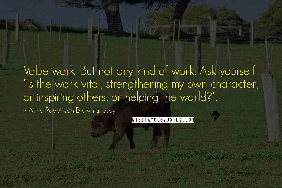 Anna Robertson Brown Lindsay Quotes: Value work. But not any kind of work. Ask yourself "Is the work vital, strengthening my own character, or inspiring others, or helping the world?".