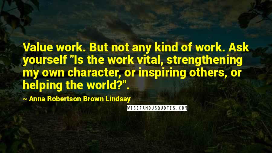 Anna Robertson Brown Lindsay Quotes: Value work. But not any kind of work. Ask yourself "Is the work vital, strengthening my own character, or inspiring others, or helping the world?".