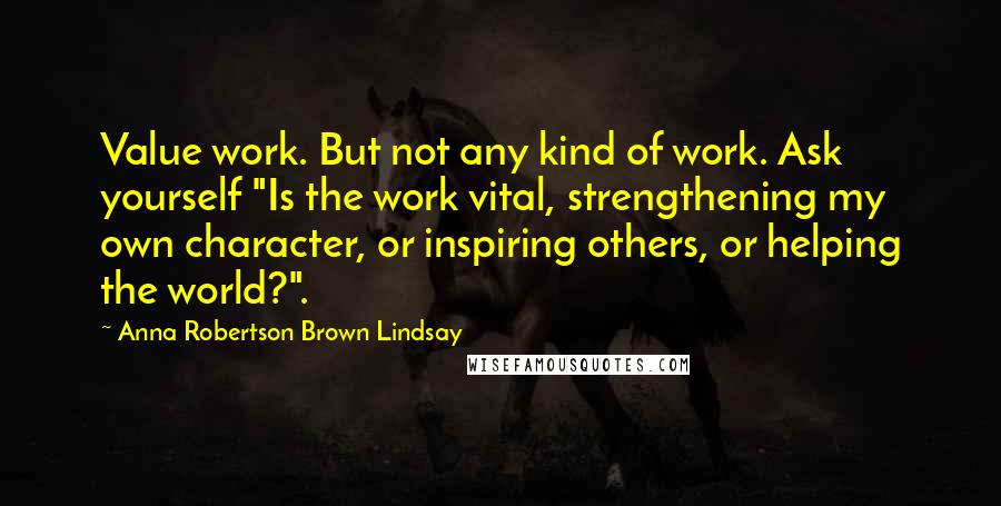 Anna Robertson Brown Lindsay Quotes: Value work. But not any kind of work. Ask yourself "Is the work vital, strengthening my own character, or inspiring others, or helping the world?".