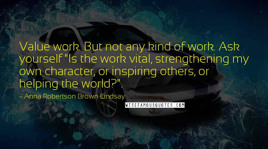 Anna Robertson Brown Lindsay Quotes: Value work. But not any kind of work. Ask yourself "Is the work vital, strengthening my own character, or inspiring others, or helping the world?".