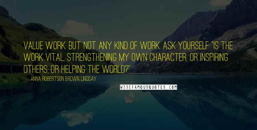 Anna Robertson Brown Lindsay Quotes: Value work. But not any kind of work. Ask yourself "Is the work vital, strengthening my own character, or inspiring others, or helping the world?".