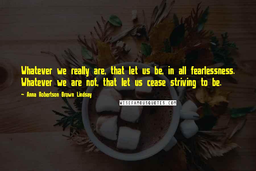 Anna Robertson Brown Lindsay Quotes: Whatever we really are, that let us be, in all fearlessness. Whatever we are not, that let us cease striving to be.